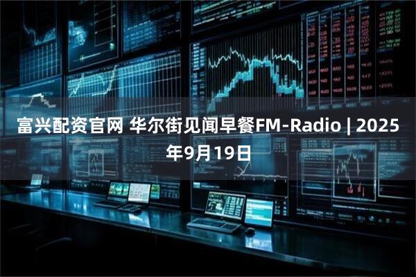 富兴配资官网 华尔街见闻早餐FM-Radio | 2025年9月19日