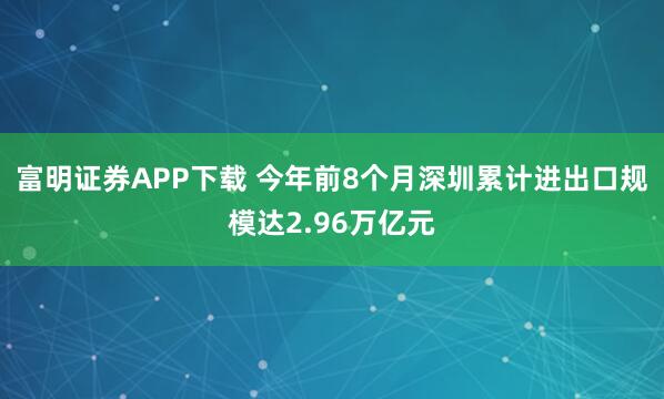 富明证券APP下载 今年前8个月深圳累计进出口规模达2.96万亿元