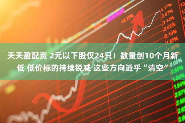 天天盈配资 2元以下股仅24只！数量创10个月新低 低价标的持续锐减 这些方向近乎“清空”