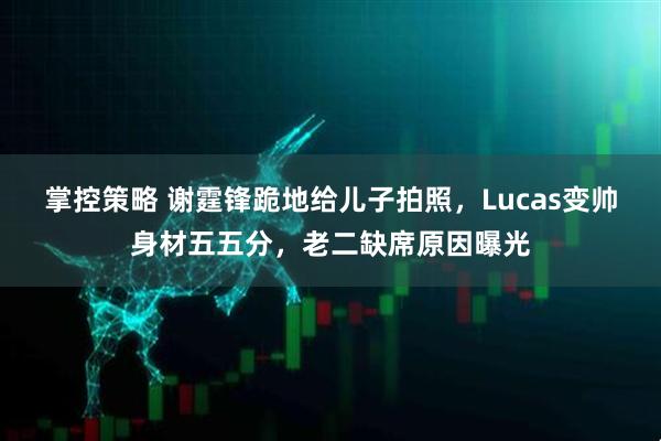 掌控策略 谢霆锋跪地给儿子拍照，Lucas变帅身材五五分，老二缺席原因曝光