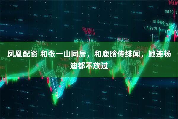 凤凰配资 和张一山同居，和鹿晗传绯闻，她连杨迪都不放过