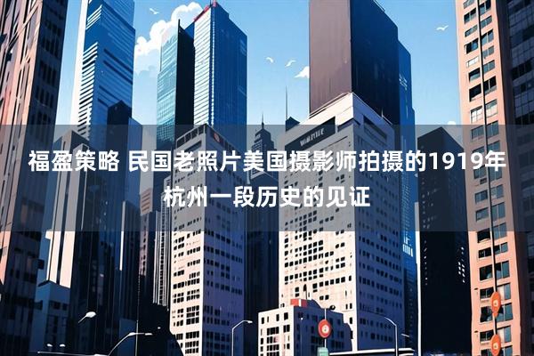 福盈策略 民国老照片美国摄影师拍摄的1919年杭州一段历史的见证