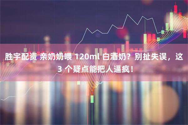 胜宇配资 亲奶奶喂 120ml 白酒奶？别扯失误，这 3 个疑点能把人逼疯！