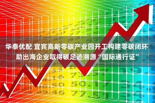 华泰优配 宜宾高新零碳产业园开工构建零碳闭环 助出海企业取得碳足迹溯源“国际通行证”