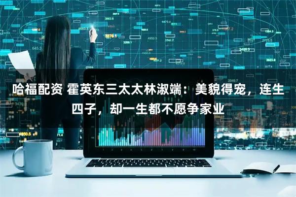 哈福配资 霍英东三太太林淑端：美貌得宠，连生四子，却一生都不愿争家业