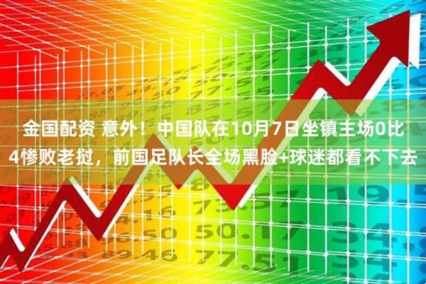 金国配资 意外！中国队在10月7日坐镇主场0比4惨败老挝，前国足队长全场黑脸+球迷都看不下去