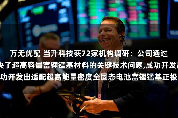 万无优配 当升科技获72家机构调研：公司通过持续技术迭代,系统解决了超高容量富锂锰基材料的关键技术问题,成功开发出适配超高能量密度全固态电池富锂锰基正极材料（附调研问答）