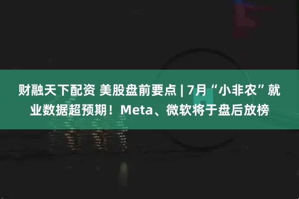 财融天下配资 美股盘前要点 | 7月“小非农”就业数据超预期！Meta、微软将于盘后放榜