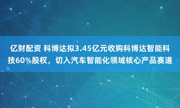 亿财配资 科博达拟3.45亿元收购科博达智能科技60%股权，切入汽车智能化领域核心产品赛道