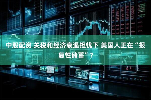 中股配资 关税和经济衰退担忧下 美国人正在“报复性储蓄”？