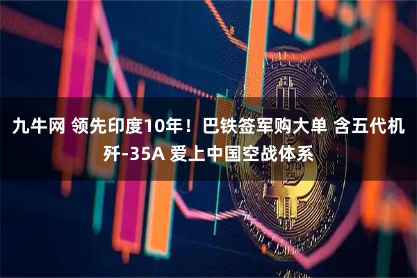 九牛网 领先印度10年！巴铁签军购大单 含五代机歼-35A 爱上中国空战体系